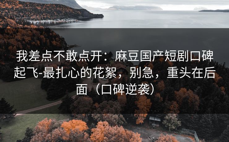 我差点不敢点开：麻豆国产短剧口碑起飞-最扎心的花絮，别急，重头在后面（口碑逆袭）