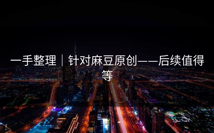 一手整理｜针对麻豆原创——后续值得等
