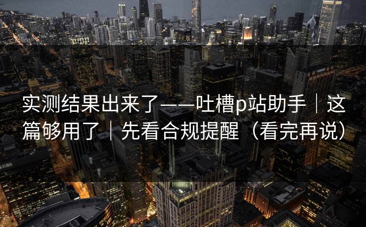 实测结果出来了——吐槽p站助手｜这篇够用了｜先看合规提醒（看完再说）