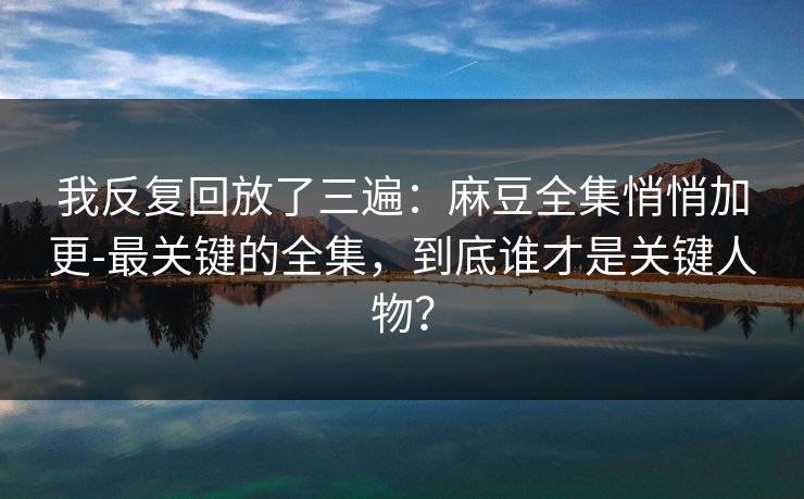 我反复回放了三遍：麻豆全集悄悄加更-最关键的全集，到底谁才是关键人物？