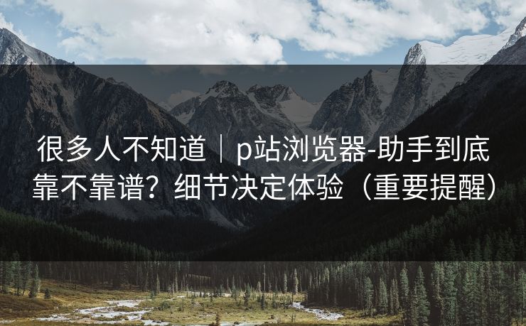很多人不知道｜p站浏览器-助手到底靠不靠谱？细节决定体验（重要提醒）