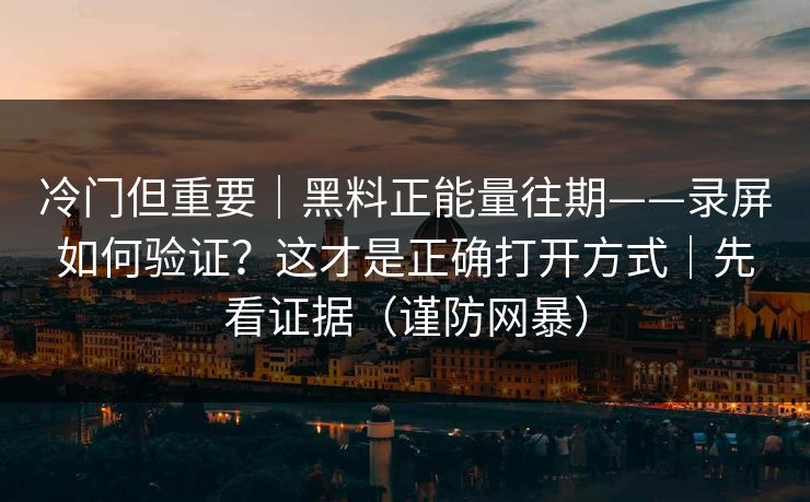 冷门但重要｜黑料正能量往期——录屏如何验证？这才是正确打开方式｜先看证据（谨防网暴）