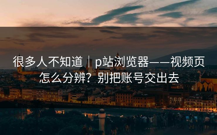 很多人不知道｜p站浏览器——视频页怎么分辨？别把账号交出去