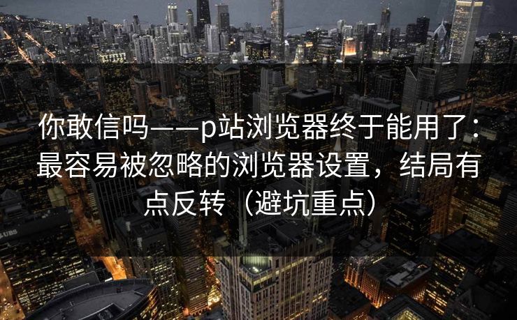 你敢信吗——p站浏览器终于能用了：最容易被忽略的浏览器设置，结局有点反转（避坑重点）