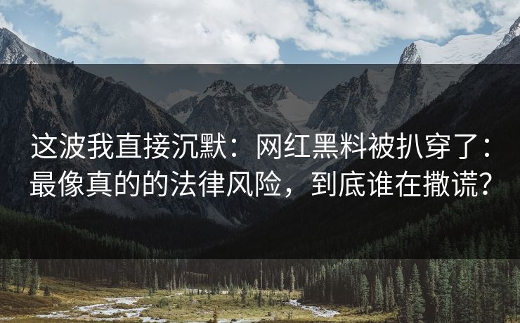这波我直接沉默：网红黑料被扒穿了：最像真的的法律风险，到底谁在撒谎？