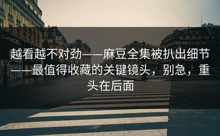 越看越不对劲——麻豆全集被扒出细节——最值得收藏的关键镜头，别急，重头在后面
