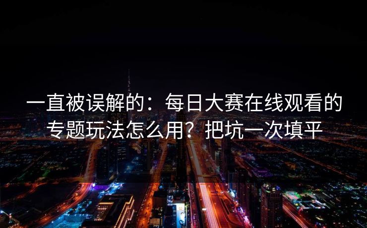 一直被误解的：每日大赛在线观看的专题玩法怎么用？把坑一次填平