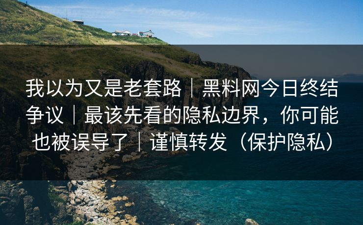 我以为又是老套路｜黑料网今日终结争议｜最该先看的隐私边界，你可能也被误导了｜谨慎转发（保护隐私）