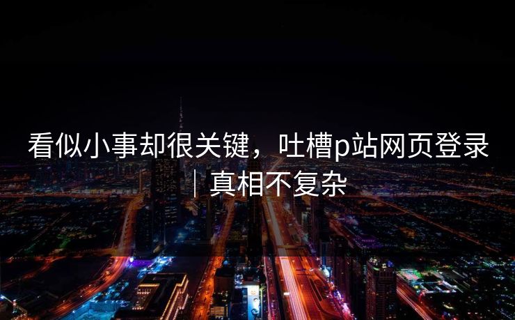 看似小事却很关键，吐槽p站网页登录｜真相不复杂