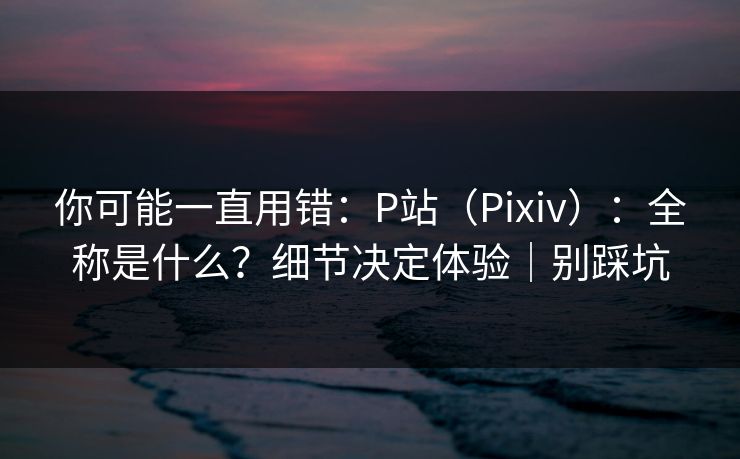 你可能一直用错：P站（Pixiv）：全称是什么？细节决定体验｜别踩坑