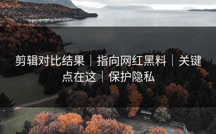 剪辑对比结果｜指向网红黑料｜关键点在这｜保护隐私