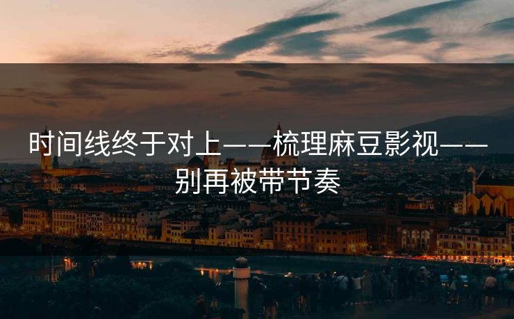 时间线终于对上——梳理麻豆影视——别再被带节奏
