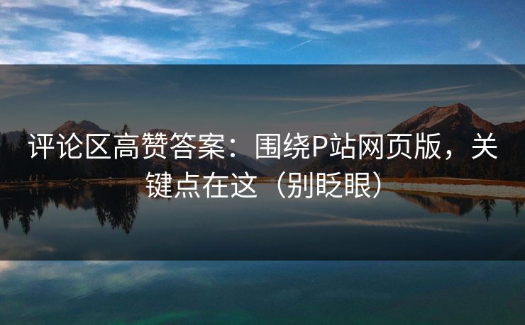 评论区高赞答案：围绕P站网页版，关键点在这（别眨眼）