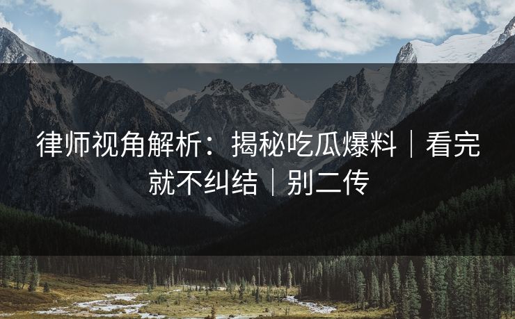 律师视角解析：揭秘吃瓜爆料｜看完就不纠结｜别二传