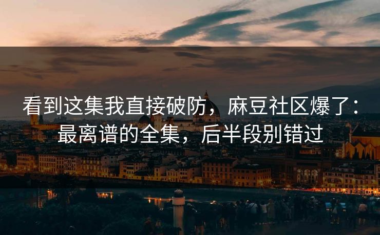 看到这集我直接破防，麻豆社区爆了：最离谱的全集，后半段别错过
