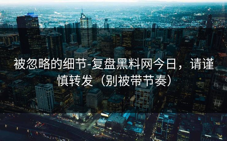 被忽略的细节-复盘黑料网今日，请谨慎转发（别被带节奏）