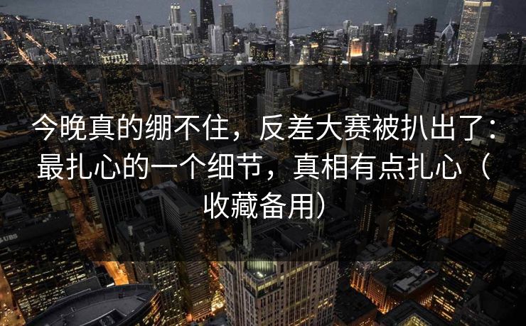 今晚真的绷不住，反差大赛被扒出了：最扎心的一个细节，真相有点扎心（收藏备用）