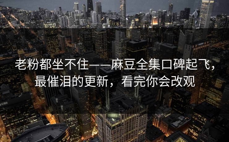老粉都坐不住——麻豆全集口碑起飞，最催泪的更新，看完你会改观