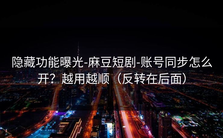 隐藏功能曝光-麻豆短剧-账号同步怎么开？越用越顺（反转在后面）