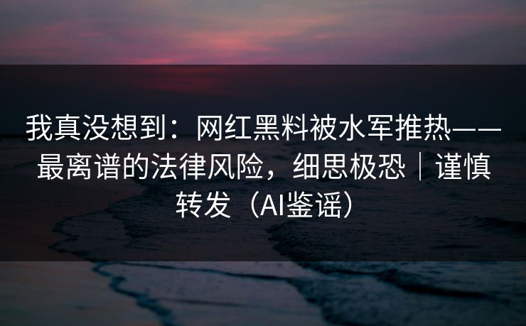 我真没想到：网红黑料被水军推热——最离谱的法律风险，细思极恐｜谨慎转发（AI鉴谣）