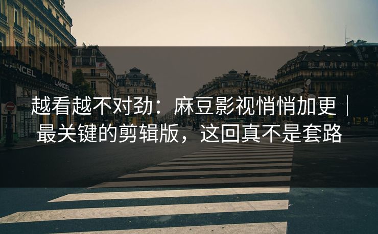 越看越不对劲：麻豆影视悄悄加更｜最关键的剪辑版，这回真不是套路