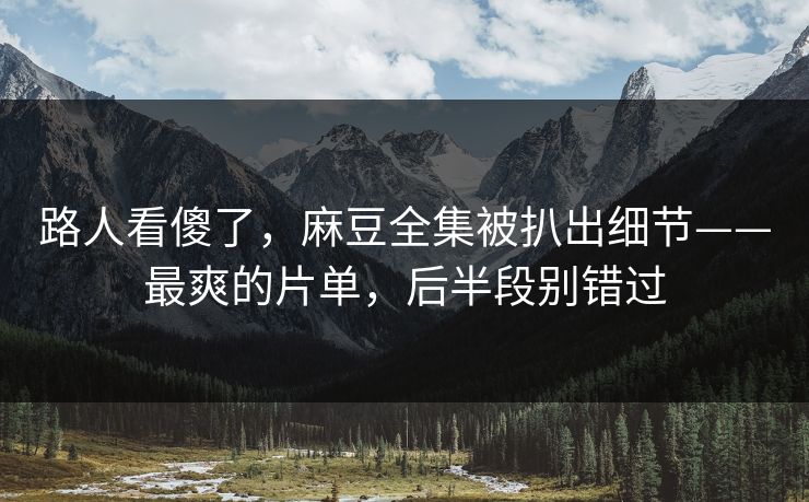 路人看傻了，麻豆全集被扒出细节——最爽的片单，后半段别错过