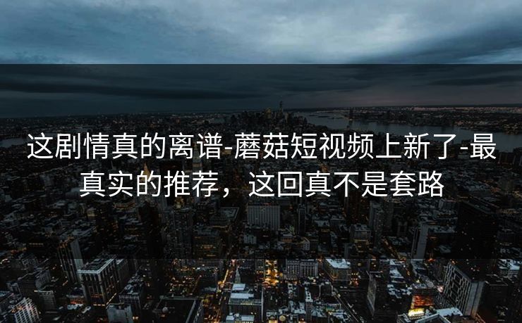 这剧情真的离谱-蘑菇短视频上新了-最真实的推荐，这回真不是套路