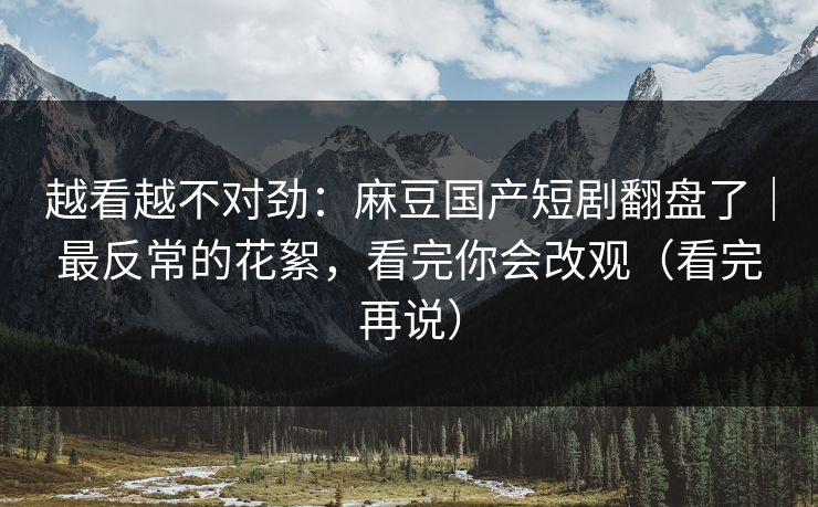 越看越不对劲：麻豆国产短剧翻盘了｜最反常的花絮，看完你会改观（看完再说）