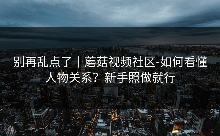 别再乱点了｜蘑菇视频社区-如何看懂人物关系？新手照做就行