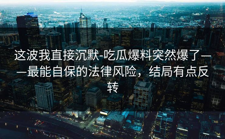 这波我直接沉默-吃瓜爆料突然爆了——最能自保的法律风险，结局有点反转