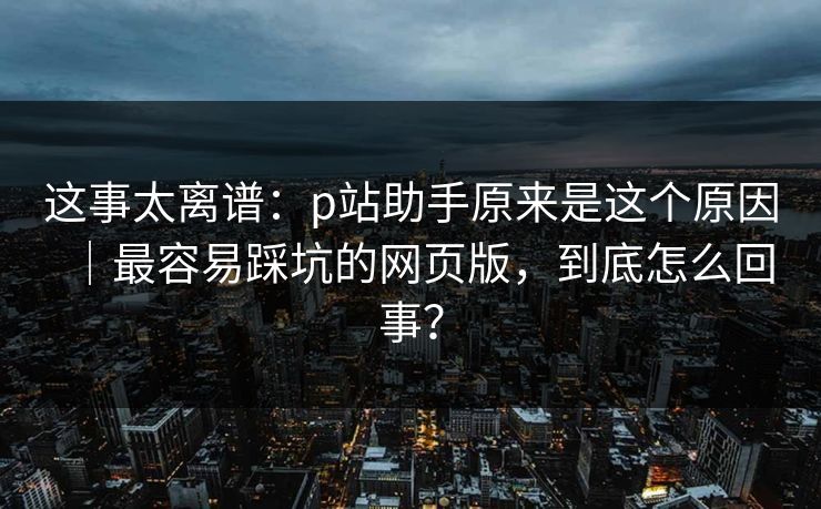 这事太离谱：p站助手原来是这个原因｜最容易踩坑的网页版，到底怎么回事？