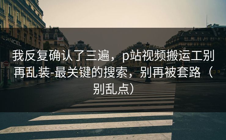 我反复确认了三遍，p站视频搬运工别再乱装-最关键的搜索，别再被套路（别乱点）