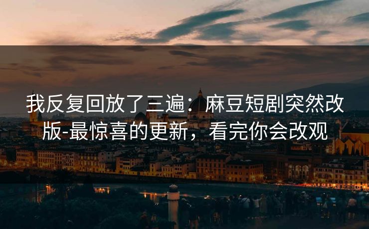 我反复回放了三遍：麻豆短剧突然改版-最惊喜的更新，看完你会改观