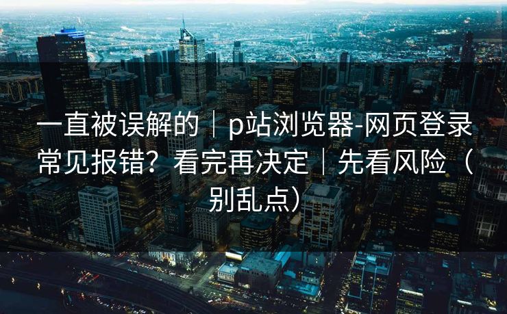 一直被误解的｜p站浏览器-网页登录常见报错？看完再决定｜先看风险（别乱点）