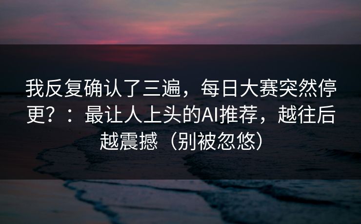 我反复确认了三遍，每日大赛突然停更？：最让人上头的AI推荐，越往后越震撼（别被忽悠）