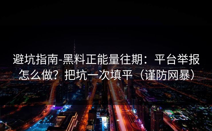 避坑指南-黑料正能量往期：平台举报怎么做？把坑一次填平（谨防网暴）