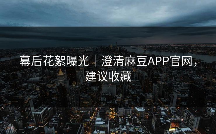 幕后花絮曝光｜澄清麻豆APP官网，建议收藏