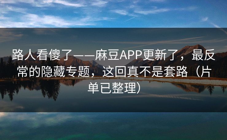 路人看傻了——麻豆APP更新了，最反常的隐藏专题，这回真不是套路（片单已整理）