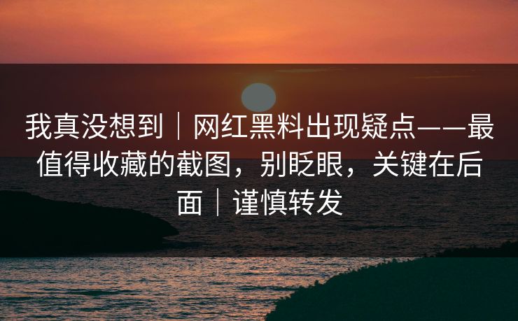 我真没想到｜网红黑料出现疑点——最值得收藏的截图，别眨眼，关键在后面｜谨慎转发