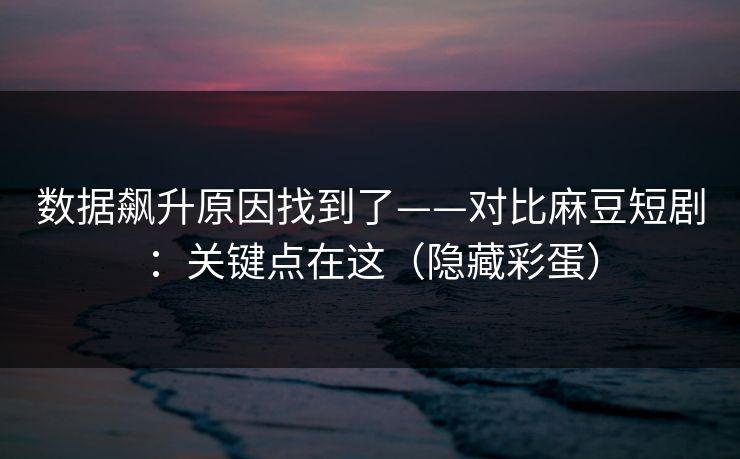 数据飙升原因找到了——对比麻豆短剧：关键点在这（隐藏彩蛋）