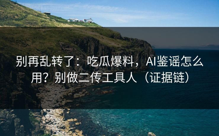 别再乱转了：吃瓜爆料，AI鉴谣怎么用？别做二传工具人（证据链）