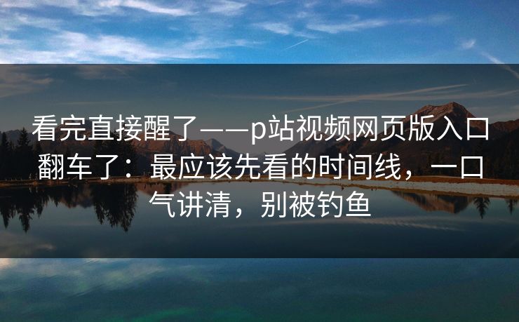 看完直接醒了——p站视频网页版入口翻车了：最应该先看的时间线，一口气讲清，别被钓鱼