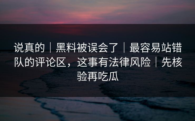 说真的｜黑料被误会了｜最容易站错队的评论区，这事有法律风险｜先核验再吃瓜