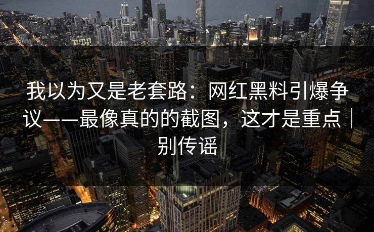 我以为又是老套路：网红黑料引爆争议——最像真的的截图，这才是重点｜别传谣