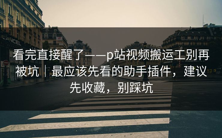 看完直接醒了——p站视频搬运工别再被坑｜最应该先看的助手插件，建议先收藏，别踩坑