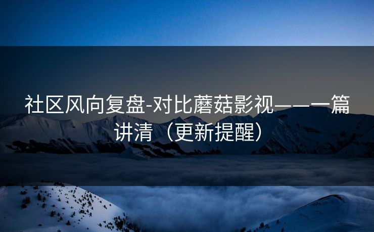 社区风向复盘-对比蘑菇影视——一篇讲清（更新提醒）