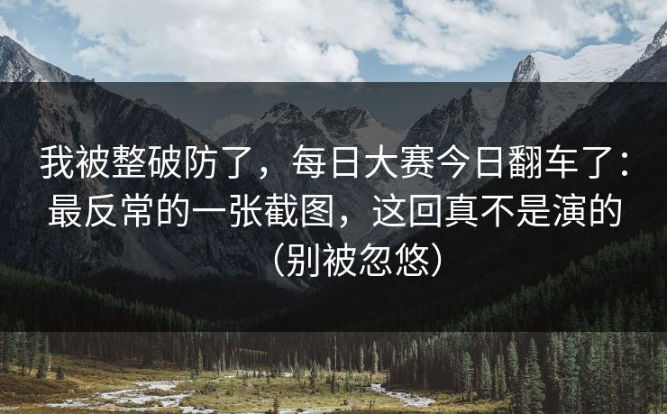 我被整破防了，每日大赛今日翻车了：最反常的一张截图，这回真不是演的（别被忽悠）