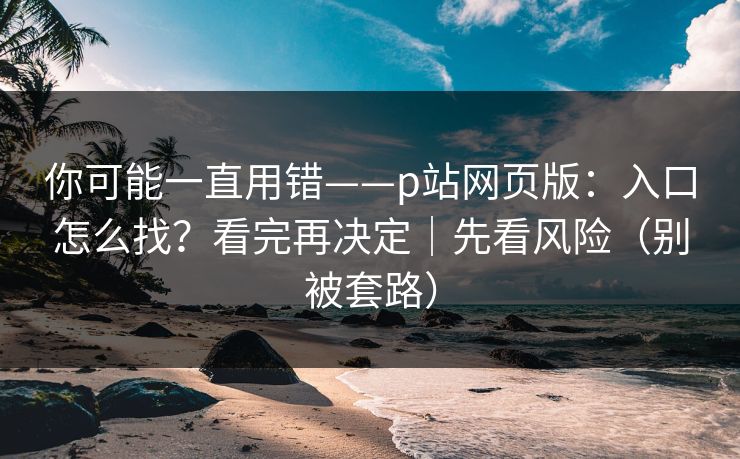 你可能一直用错——p站网页版：入口怎么找？看完再决定｜先看风险（别被套路）