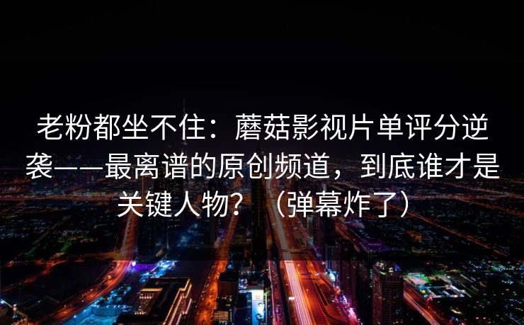 老粉都坐不住：蘑菇影视片单评分逆袭——最离谱的原创频道，到底谁才是关键人物？（弹幕炸了）