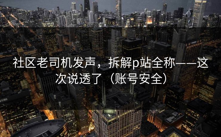 社区老司机发声，拆解p站全称——这次说透了（账号安全）